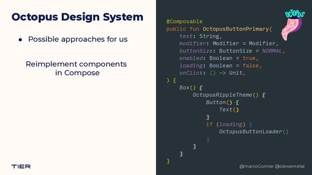 @marcoGomier @stewemetal
Octopus Design System
● Possible approaches for us
@Composable


public fun OctopusButtonPrimary(


text: String,


modifier: Modifier = Modifier,


buttonSize: ButtonSize = NORMAL,


enabled: Boolean = true,


loading: Boolean = false,


onClick: () -> Unit,


) {


Box() {


OctopusRippleTheme() {


Button() {


Text()


}


if (loading) {


OctopusButtonLoader()


}


}


}


}


@marcoGomier @stewemetal
Reimplement component
s​ 

in
 ​
Compose
