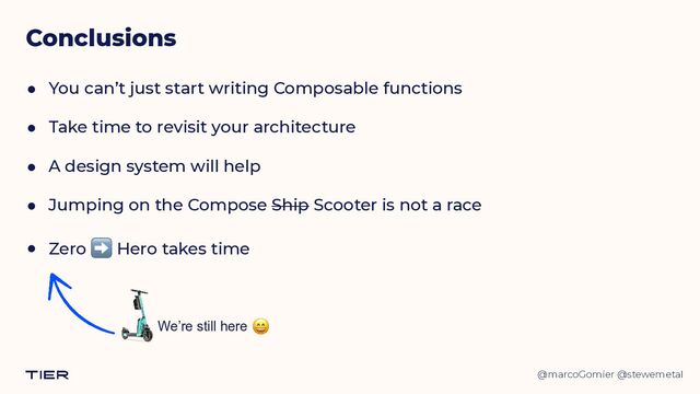 @marcoGomier @stewemetal
Conclusions
● You can’t just start writing Composable functions


● Take time to revisit your architecture


● A design system will help


● Jumping on the Compose Ship Scooter is not a race


● Zero ➡ Hero takes time
We’re still here 😄
