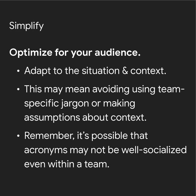 Simplify
Optimize for your audience.


• Adapt to the situation & context.


• This may mean avoiding using team-
specific jargon or making
assumptions about context.


• Remember, it’s possible that
acronyms may not be well-socialized
even within a team.
