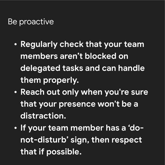 Be proactive
• Regularly check that your team
members aren’t blocked on
delegated tasks and can handle
them properly.


• Reach out only when you're sure
that your presence won't be a
distraction.


• If your team member has a ‘do-
not-disturb’ sign, then respect
that if possible.
