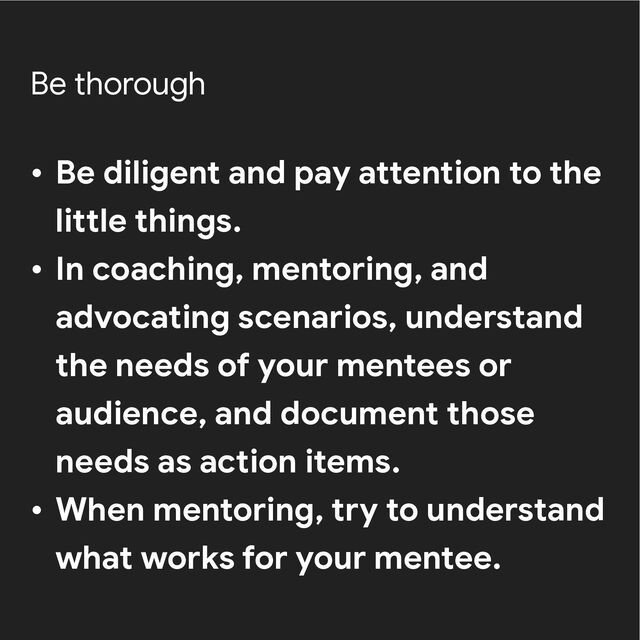 Be thorough
• Be diligent and pay attention to the
little things.


• In coaching, mentoring, and
advocating scenarios, understand
the needs of your mentees or
audience, and document those
needs as action items.


• When mentoring, try to understand
what works for your mentee.
