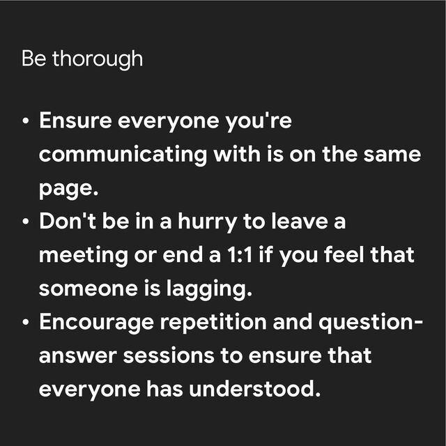 Be thorough
• Ensure everyone you're
communicating with is on the same
page.


• Don't be in a hurry to leave a
meeting or end a 1:1 if you feel that
someone is lagging.


• Encourage repetition and question-
answer sessions to ensure that
everyone has understood.
