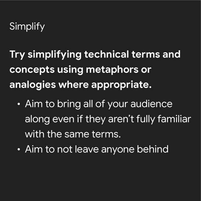 Simplify
Try simplifying technical terms and
concepts using metaphors or
analogies where appropriate.


• Aim to bring all of your audience
along even if they aren’t fully familiar
with the same terms.


• Aim to not leave anyone behind
