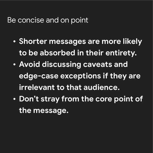 Be concise and on point
• Shorter messages are more likely
to be absorbed in their entirety.


• Avoid discussing caveats and
edge-case exceptions if they are
irrelevant to that audience.


• Don’t stray from the core point of
the message.
