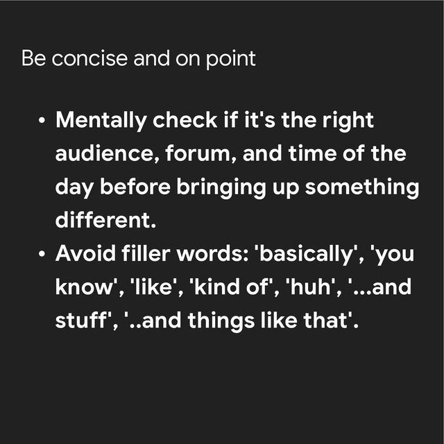 Be concise and on point
• Mentally check if it's the right
audience, forum, and time of the
day before bringing up something
different.


• Avoid filler words: 'basically', 'you
know', 'like', 'kind of', 'huh', '...and
stuff', '..and things like that'.
