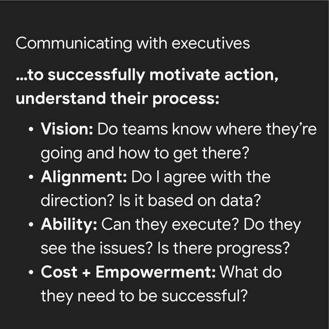 Communicating with executives
…to successfully motivate action,
understand their process:


• Vision: Do teams know where they’re
going and how to get there?


• Alignment: Do I agree with the
direction? Is it based on data?


• Ability: Can they execute? Do they
see the issues? Is there progress?


• Cost + Empowerment: What do
they need to be successful?
