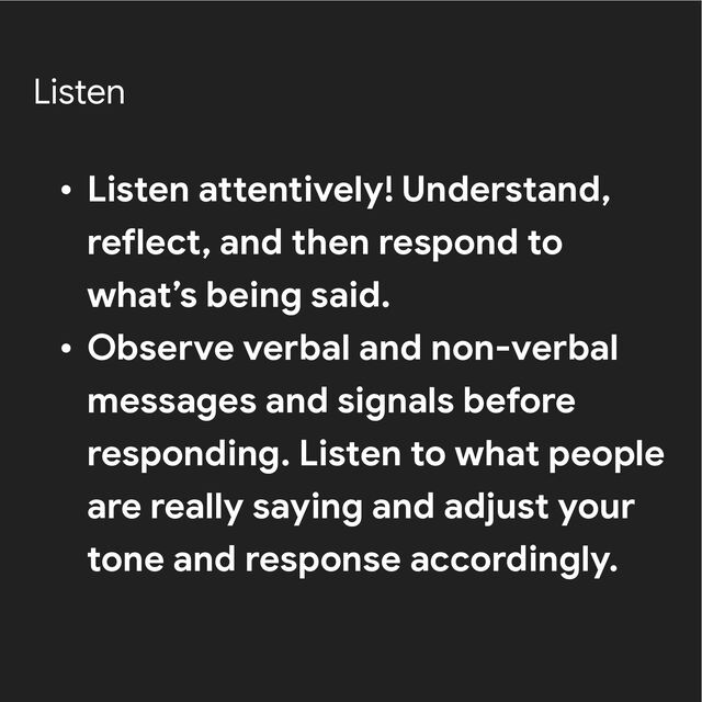 Listen
• Listen attentively! Understand,
reflect, and then respond to
what’s being said.


• Observe verbal and non-verbal
messages and signals before
responding. Listen to what people
are really saying and adjust your
tone and response accordingly.
