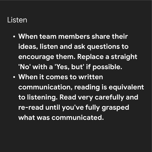 Listen
• When team members share their
ideas, listen and ask questions to
encourage them. Replace a straight
'No' with a 'Yes, but' if possible.


• When it comes to written
communication, reading is equivalent
to listening. Read very carefully and
re-read until you've fully grasped
what was communicated.
