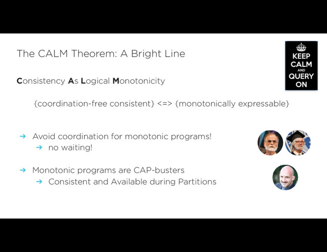 Consistency As Logical Monotonicity
{coordination-free consistent} <=> {monotonically expressable}
 
➔ Avoid coordination for monotonic programs!
➔ no waiting!
➔ Monotonic programs are CAP-busters
➔ Consistent and Available during Partitions
The CALM Theorem: A Bright Line
