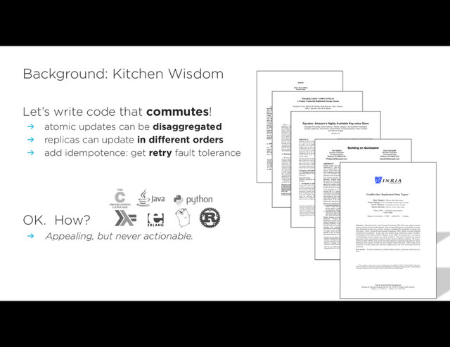 Let’s write code that commutes!
➔ atomic updates can be disaggregated
➔ replicas can update in different orders
➔ add idempotence: get retry fault tolerance
OK. How?
➔ Appealing, but never actionable.
Background: Kitchen Wisdom
