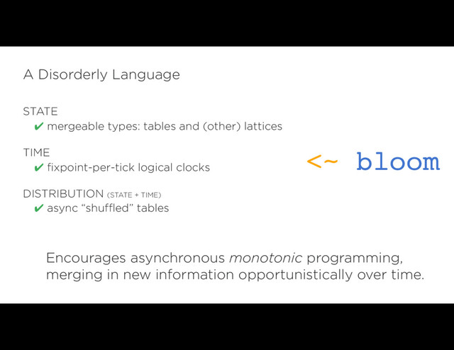 STATE
✔ mergeable types: tables and (other) lattices
TIME
✔ fixpoint-per-tick logical clocks
DISTRIBUTION (STATE + TIME)
✔ async “shuffled” tables
A Disorderly Language
<~ bloom
Encourages asynchronous monotonic programming, 
merging in new information opportunistically over time.

