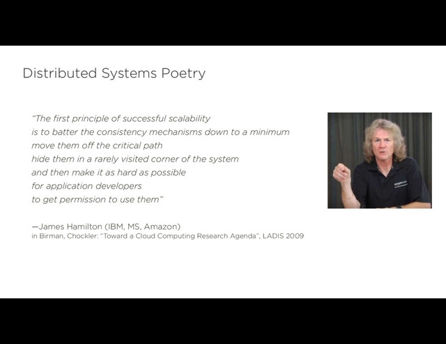 Distributed Systems Poetry
“The first principle of successful scalability
is to batter the consistency mechanisms down to a minimum
move them off the critical path
hide them in a rarely visited corner of the system
and then make it as hard as possible
for application developers
to get permission to use them”
—James Hamilton (IBM, MS, Amazon)  
in Birman, Chockler: “Toward a Cloud Computing Research Agenda”, LADIS 2009
