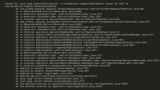 Caused by: java.lang.ClassCastException: rx.exceptions.CompositeException cannot be cast to
com.airbnb.airrequest.NetworkException
at com.airbnb.android.requests.AirBatchRequestObserver.onError(AirBatchRequestObserver.java:60)
at rx.Observable$30.onError(Observable.java:8280)
at rx.observers.SafeSubscriber._onError(SafeSubscriber.java:157)
at rx.observers.SafeSubscriber.onError(SafeSubscriber.java:120)
at rx.internal.operators.OperatorDoOnEach$1.onError(OperatorDoOnEach.java:68)
at com.airbnb.rxgroups.GroupSubscriptionTransformer$1.onError(GroupSubscriptionTransformer.java:45)
at rx.Observable$30.onError(Observable.java:8280)
at rx.observers.SafeSubscriber._onError(SafeSubscriber.java:157)
at rx.observers.SafeSubscriber.onError(SafeSubscriber.java:120)
at rx.internal.operators.OperatorDoOnEach$1.onError(OperatorDoOnEach.java:71)
at rx.subjects.SubjectSubscriptionManager$SubjectObserver.onError(SubjectSubscriptionManager.java:227)
at rx.internal.operators.NotificationLite.accept(NotificationLite.java:147)
at rx.subjects.ReplaySubject$UnboundedReplayState.accept(ReplaySubject.java:465)
at rx.subjects.ReplaySubject$UnboundedReplayState.replayObserverFromIndex(ReplaySubject.java:514)
at rx.subjects.ReplaySubject$UnboundedReplayState.replayObserver(ReplaySubject.java:502)
at rx.subjects.ReplaySubject.caughtUp(ReplaySubject.java:427)
at rx.subjects.ReplaySubject.onError(ReplaySubject.java:387)
at rx.Observable$30.onError(Observable.java:8280)
at rx.observers.SafeSubscriber._onError(SafeSubscriber.java:157)
at rx.observers.SafeSubscriber.onError(SafeSubscriber.java:120)
at rx.internal.operators.OperatorObserveOn$ObserveOnSubscriber.checkTerminated(OperatorObserveOn.java:254)
at rx.internal.operators.OperatorObserveOn$ObserveOnSubscriber.call(OperatorObserveOn.java:186)
at rx.internal.schedulers.ScheduledAction.run(ScheduledAction.java:55)
at android.os.Handler.handleCallback(Handler.java:739)
at android.os.Handler.dispatchMessage(Handler.java:95)
at android.os.Looper.loop(Looper.java:145)
at android.app.ActivityThread.main(ActivityThread.java:6141)
at java.lang.reflect.Method.invoke(Method.java:-2)
at java.lang.reflect.Method.invoke(Method.java:372)
at com.android.internal.os.ZygoteInit$MethodAndArgsCaller.run(ZygoteInit.java:1399)
at com.android.internal.os.ZygoteInit.main(ZygoteInit.java:1194)
