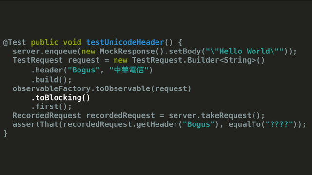 @Test public void testUnicodeHeader() {
server.enqueue(new MockResponse().setBody("\"Hello World\""));
TestRequest request = new TestRequest.Builder()
.header("Bogus", "Ӿ嶆櫮מ")
.build();
observableFactory.toObservable(request)
.toBlocking()
.first();
RecordedRequest recordedRequest = server.takeRequest();
assertThat(recordedRequest.getHeader("Bogus"), equalTo("????"));
}
