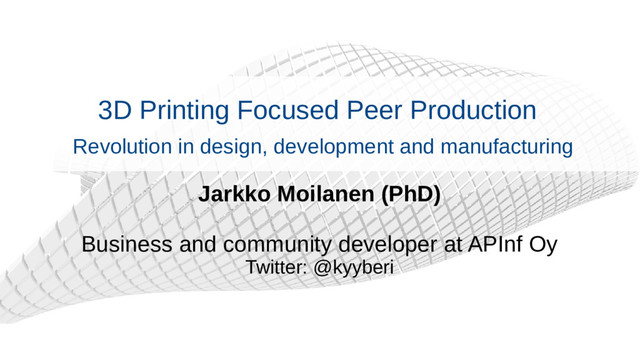 3D Printing Focused Peer Production
Revolution in design, development and manufacturing
Jarkko Moilanen (PhD)
Business and community developer at APInf Oy
Twitter: @kyyberi
