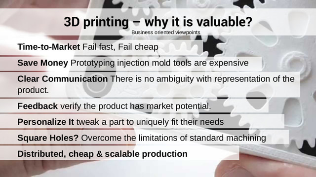 3D printing – why it is valuable?
Time-to-Market Fail fast, Fail cheap
Save Money Prototyping injection mold tools are expensive
Clear Communication There is no ambiguity with representation of the
product.
Feedback verify the product has market potential.
Personalize It tweak a part to uniquely fit their needs
Square Holes? Overcome the limitations of standard machining
Distributed, cheap & scalable production
Business oriented viewpoints
