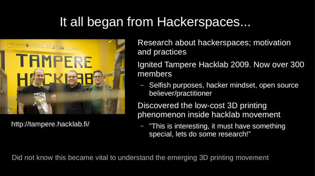 It all began from Hackerspaces...
Research about hackerspaces; motivation
and practices
Ignited Tampere Hacklab 2009. Now over 300
members
– Selfish purposes, hacker mindset, open source
believer/practitioner
Discovered the low-cost 3D printing
phenomenon inside hacklab movement
– ”This is interesting, it must have something
special, lets do some research!”
Did not know this became vital to understand the emerging 3D printing movement
http://tampere.hacklab.fi/
