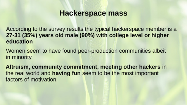 Hackerspace mass
According to the survey results the typical hackerspace member is a
27-31 (35%) years old male (90%) with college level or higher
education
Altruism, community commitment, meeting other hackers in
the real world and having fun seem to be the most important
factors of motivation.
Women seem to have found peer-production communities albeit
in minority

