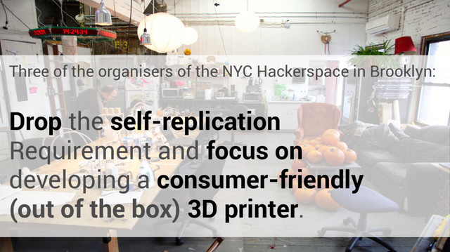Three of the organisers of the NYC Hackerspace in Brooklyn:
Drop the self-replication
Requirement and focus on
developing a consumer-friendly
(out of the box) 3D printer.
