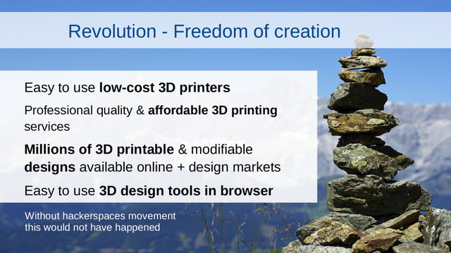 Revolution - Freedom of creation
Easy to use low-cost 3D printers
Professional quality & affordable 3D printing
services
Millions of 3D printable & modifiable
designs available online + design markets
Easy to use 3D design tools in browser
Without hackerspaces movement
this would not have happened
