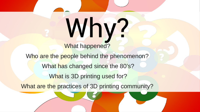 Why?
What happened?
Who are the people behind the phenomenon?
What has changed since the 80’s?
What is 3D printing used for?
What are the practices of 3D printing community?
