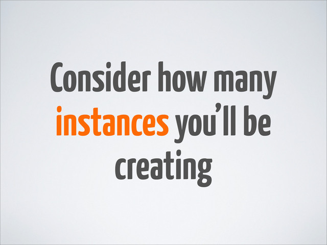 Consider how many
instances you’ll be
creating
