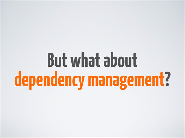 But what about
dependency management?
