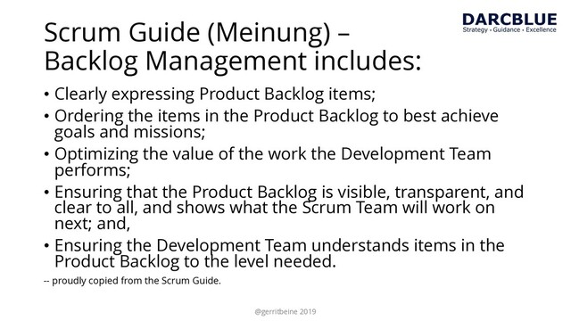 Scrum Guide (Meinung) –
Backlog Management includes:
• Clearly expressing Product Backlog items;
• Ordering the items in the Product Backlog to best achieve
goals and missions;
• Optimizing the value of the work the Development Team
performs;
• Ensuring that the Product Backlog is visible, transparent, and
clear to all, and shows what the Scrum Team will work on
next; and,
• Ensuring the Development Team understands items in the
Product Backlog to the level needed.
-- proudly copied from the Scrum Guide.
@gerritbeine 2019
