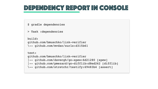 Dependency report in console
$ gradle dependencies
> Task :dependencies
build:
github.com/bmuschko/link-verifier
\-- github.com/mvdan/xurls:d315b61
test:
github.com/bmuschko/link-verifier
|-- github.com/davecgh/go-spew:6d21280 [spew]
|-- github.com/pmezard/go-difflib:d8ed262 [difflib]
\-- github.com/stretchr/testify:69483b4 [assert]
