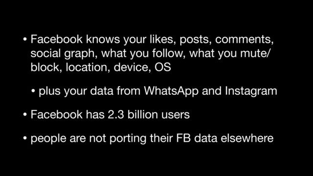 • Facebook knows your likes, posts, comments,
social graph, what you follow, what you mute/
block, location, device, OS

• plus your data from WhatsApp and Instagram

• Facebook has 2.3 billion users

• people are not porting their FB data elsewhere
