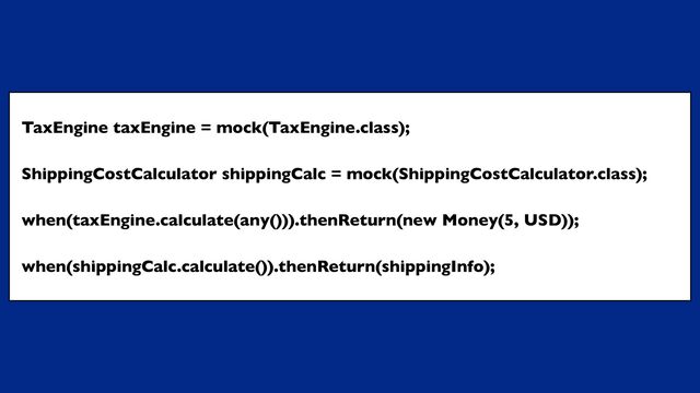 TaxEngine taxEngine = mock(TaxEngine.class);
ShippingCostCalculator shippingCalc = mock(ShippingCostCalculator.class);
when(taxEngine.calculate(any())).thenReturn(new Money(5, USD));
when(shippingCalc.calculate()).thenReturn(shippingInfo);
