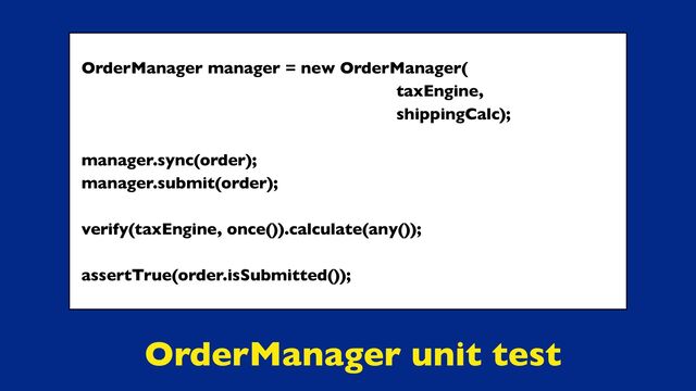 OrderManager unit test
OrderManager manager = new OrderManager(
taxEngine,
shippingCalc);
manager.sync(order);
manager.submit(order);
verify(taxEngine, once()).calculate(any());
assertTrue(order.isSubmitted());
