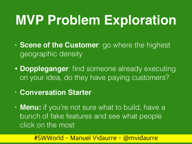 488PSME.BOVFM7JEBVSSF!NWJEBVSSF
MVP Problem Exploration
• Scene of the Customer: go where the highest
geographic density
• Doppleganger: ﬁnd someone already executing
on your idea, do they have paying customers?
• Conversation Starter
• Menu: if you’re not sure what to build, have a
bunch of fake features and see what people
click on the most
18
