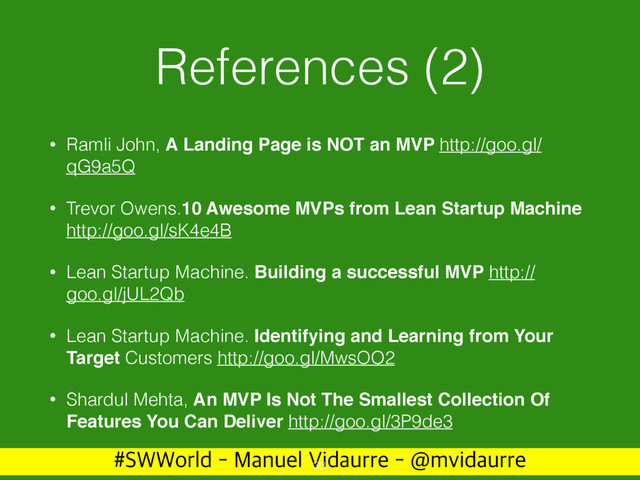 488PSME.BOVFM7JEBVSSF!NWJEBVSSF
References (2)
• Ramli John, A Landing Page is NOT an MVP http://goo.gl/
qG9a5Q
• Trevor Owens.10 Awesome MVPs from Lean Startup Machine
http://goo.gl/sK4e4B
• Lean Startup Machine. Building a successful MVP http://
goo.gl/jUL2Qb
• Lean Startup Machine. Identifying and Learning from Your
Target Customers http://goo.gl/MwsOO2
• Shardul Mehta, An MVP Is Not The Smallest Collection Of
Features You Can Deliver http://goo.gl/3P9de3
33
