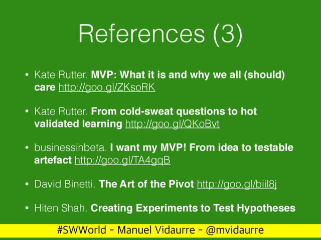 488PSME.BOVFM7JEBVSSF!NWJEBVSSF
References (3)
• Kate Rutter. MVP: What it is and why we all (should)
care http://goo.gl/ZKsoRK
• Kate Rutter. From cold-sweat questions to hot
validated learning http://goo.gl/QKoBvt
• businessinbeta. I want my MVP! From idea to testable
artefact http://goo.gl/TA4gqB
• David Binetti. The Art of the Pivot http://goo.gl/biil8j
• Hiten Shah. Creating Experiments to Test Hypotheses
34
