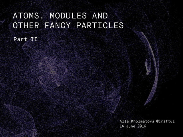 Part II
ATOMS, MODULES AND
OTHER FANCY PARTICLES
Alla Kholmatova @craftui
14 June 2016
