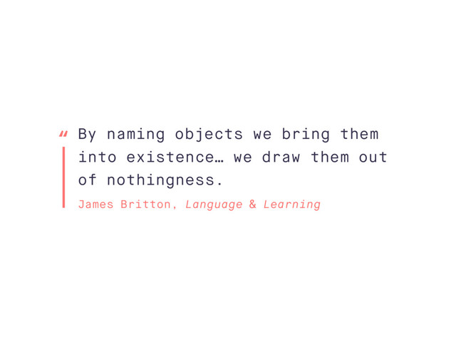 By naming objects we bring them
into existence… we draw them out
of nothingness.
James Britton, Language & Learning
“
