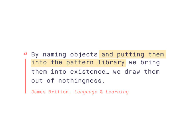 By naming objects and putting them
into the pattern library we bring
them into existence… we draw them
out of nothingness.
James Britton, Language & Learning
“
