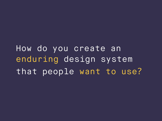 How do you create an
enduring design system
that people want to use?
