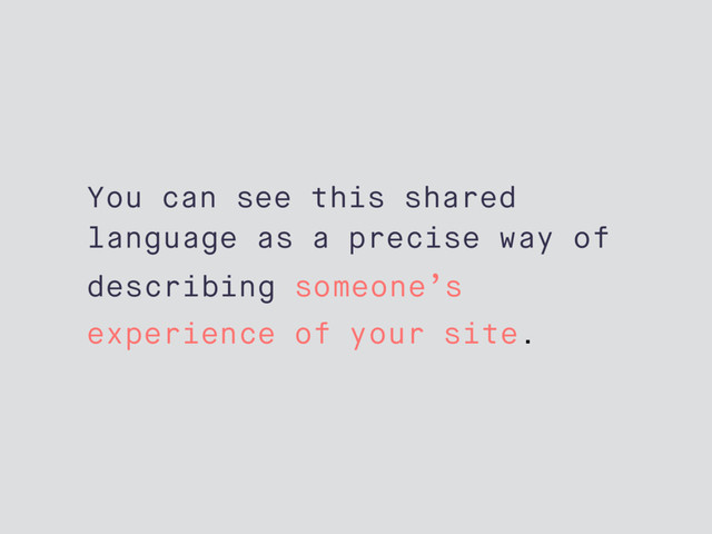 You can see this shared
language as a precise way of
describing someone’s
experience of your site.

