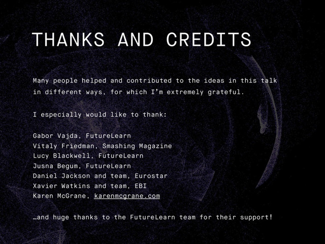 THANKS AND CREDITS
Many people helped and contributed to the ideas in this talk
in different ways, for which I’m extremely grateful.
I especially would like to thank:
Gabor Vajda, FutureLearn
Vitaly Friedman, Smashing Magazine
Lucy Blackwell, FutureLearn
Jusna Begum, FutureLearn
Daniel Jackson and team, Eurostar
Xavier Watkins and team, EBI
Karen McGrane, karenmcgrane.com
…and huge thanks to the FutureLearn team for their support!
