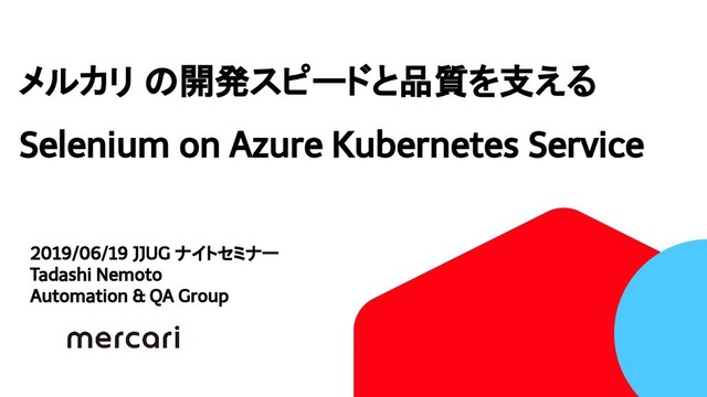 メルカリ の開発スピードと品質を支える
Selenium on Azure Kubernetes Service
2019/06/19 JJUG ナイトセミナー
Tadashi Nemoto
Automation & QA Group
