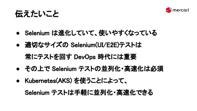 伝えたいこと 
● Selenium は進化していて、使いやすくなっている 
● 適切なサイズの Selenium(UI/E2E)テストは 
常にテストを回す DevOps 時代には重要 
● その上で Selenium テストの並列化・高速化は必須 
● Kubernetes(AKS) を使うことによって、 
Selenium テストは手軽に並列化・高速化できる 
