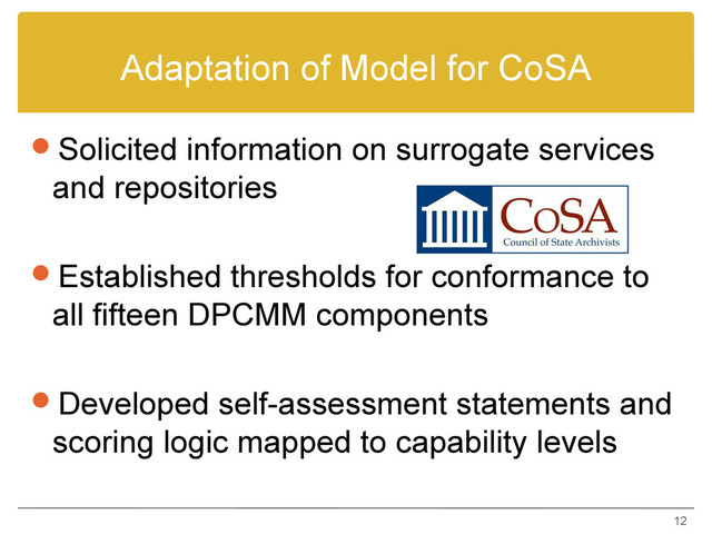 Adaptation of Model for CoSA
Solicited information on surrogate services
and repositories
Established thresholds for conformance to
all fifteen DPCMM components
Developed self-assessment statements and
scoring logic mapped to capability levels
12
