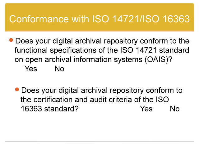 Conformance with ISO 14721/ISO 16363
Does your digital archival repository conform to the
functional specifications of the ISO 14721 standard
on open archival information systems (OAIS)?
Yes No
Does your digital archival repository conform to
the certification and audit criteria of the ISO
16363 standard? Yes No

