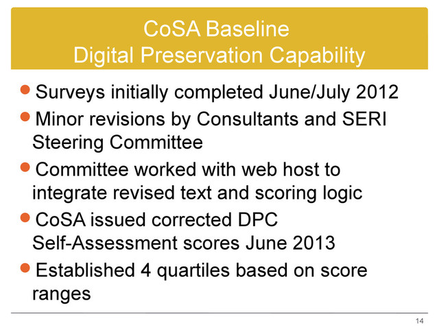 CoSA Baseline
Digital Preservation Capability
Surveys initially completed June/July 2012
Minor revisions by Consultants and SERI
Steering Committee
Committee worked with web host to
integrate revised text and scoring logic
CoSA issued corrected DPC
Self-Assessment scores June 2013
Established 4 quartiles based on score
ranges
14
