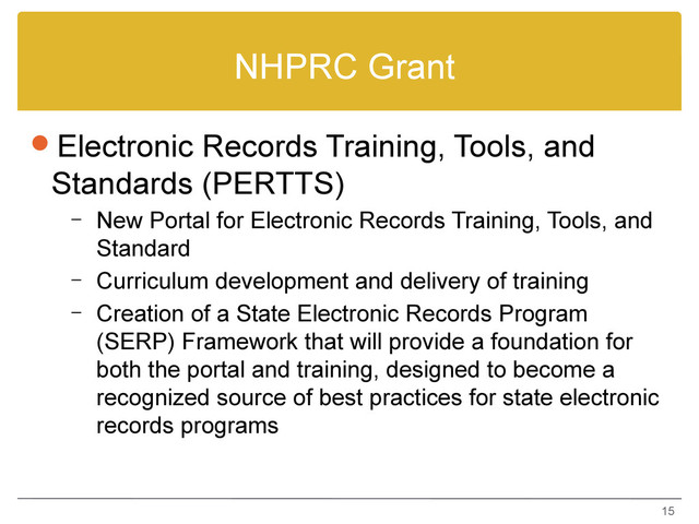 NHPRC Grant
Electronic Records Training, Tools, and
Standards (PERTTS)
– New Portal for Electronic Records Training, Tools, and
Standard
– Curriculum development and delivery of training
– Creation of a State Electronic Records Program
(SERP) Framework that will provide a foundation for
both the portal and training, designed to become a
recognized source of best practices for state electronic
records programs
15
