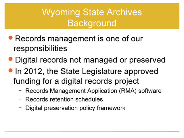 Wyoming State Archives
Background
Records management is one of our
responsibilities
Digital records not managed or preserved
In 2012, the State Legislature approved
funding for a digital records project
– Records Management Application (RMA) software
– Records retention schedules
– Digital preservation policy framework
