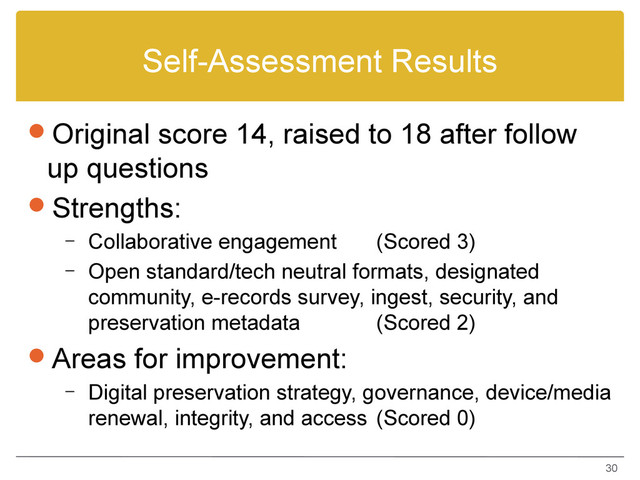 Self-Assessment Results
Original score 14, raised to 18 after follow
up questions
Strengths:
– Collaborative engagement (Scored 3)
– Open standard/tech neutral formats, designated
community, e-records survey, ingest, security, and
preservation metadata (Scored 2)
Areas for improvement:
– Digital preservation strategy, governance, device/media
renewal, integrity, and access (Scored 0)
30
