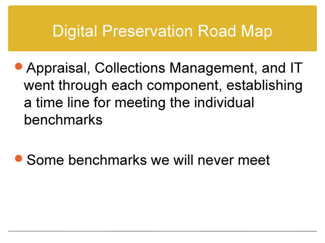 Digital Preservation Road Map
Appraisal, Collections Management, and IT
went through each component, establishing
a time line for meeting the individual
benchmarks
Some benchmarks we will never meet
